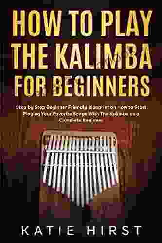 How To Play The Kalimba For Beginners: Step By Step Beginner Friendly Blueprint On How To Start Playing Your Favorite Songs With The Kalimba As A Complete Beginner