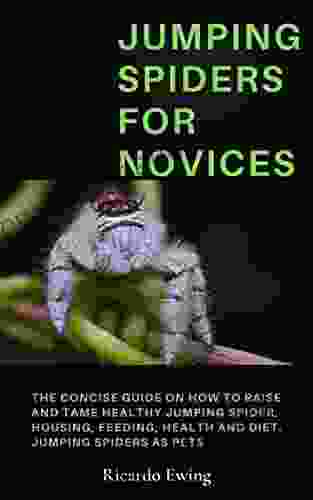 JUMPING SPIDERS FOR NOVICES: The Concise Guide On How To Raise And Tame Healthy Jumping Spider Housing Feeding Health And Diet Jumping Spiders As Pets